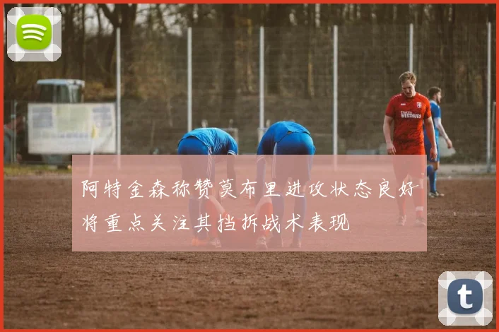 阿特金森称赞莫布里进攻状态良好将重点关注其挡拆战术表现