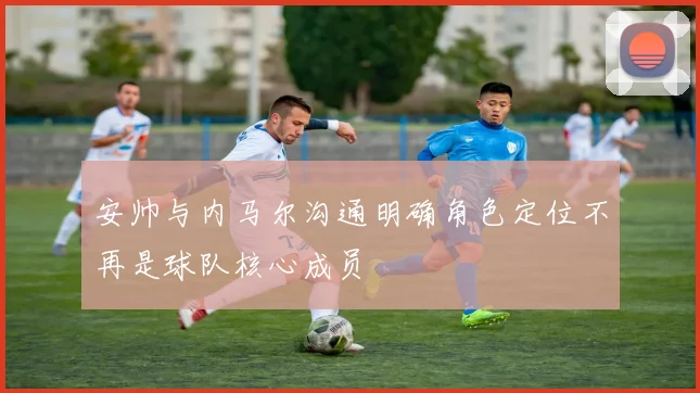 安帅与内马尔沟通明确角色定位不再是球队核心成员