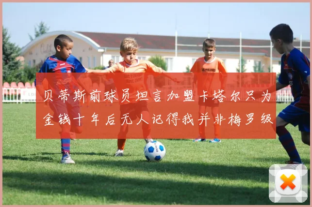 贝蒂斯前球员坦言加盟卡塔尔只为金钱十年后无人记得我并非梅罗级别