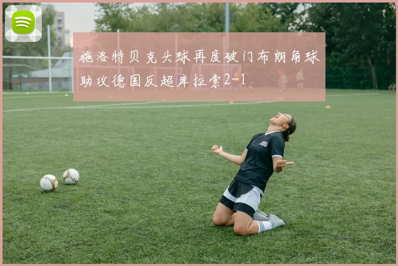 施洛特贝克头球再度破门布朗角球助攻德国反超库拉索2-1