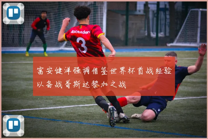 富安健洋强调借鉴世界杯首战经验以备战哥斯达黎加之战