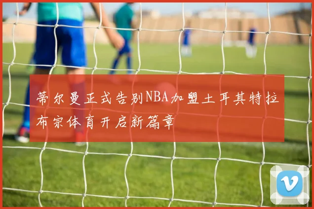蒂尔曼正式告别NBA加盟土耳其特拉布宗体育开启新篇章