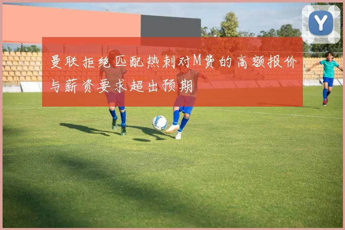 曼联拒绝匹配热刺对M费的高额报价与薪资要求超出预期