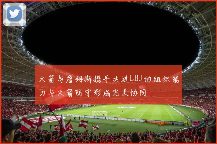 火箭与詹姆斯携手共进LBJ的组织能力与火箭防守形成完美协同