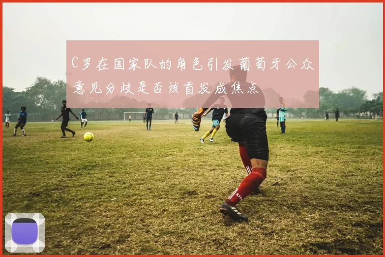 C罗在国家队的角色引发葡萄牙公众意见分歧是否该首发成焦点