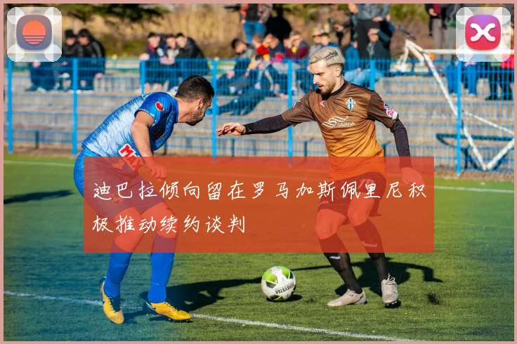 迪巴拉倾向留在罗马加斯佩里尼积极推动续约谈判