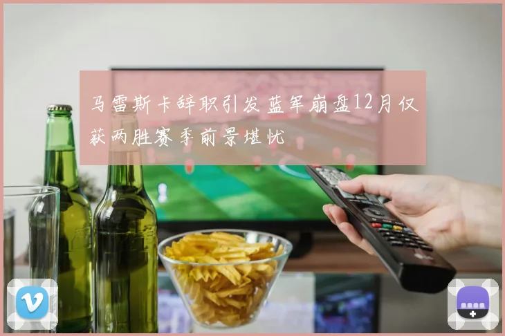 马雷斯卡辞职引发蓝军崩盘12月仅获两胜赛季前景堪忧