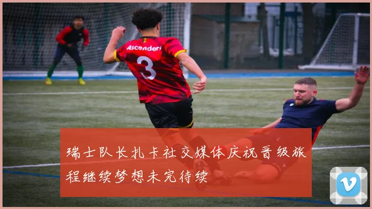 瑞士队长扎卡社交媒体庆祝晋级旅程继续梦想未完待续