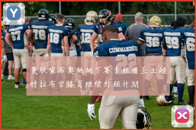 曼联宣布奥纳纳下赛季租借至土超特拉布宗体育继续外租计划