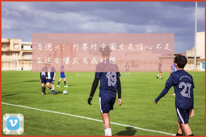 马德兴：外界对中国女足信心不足亚运会爆发或成幻想