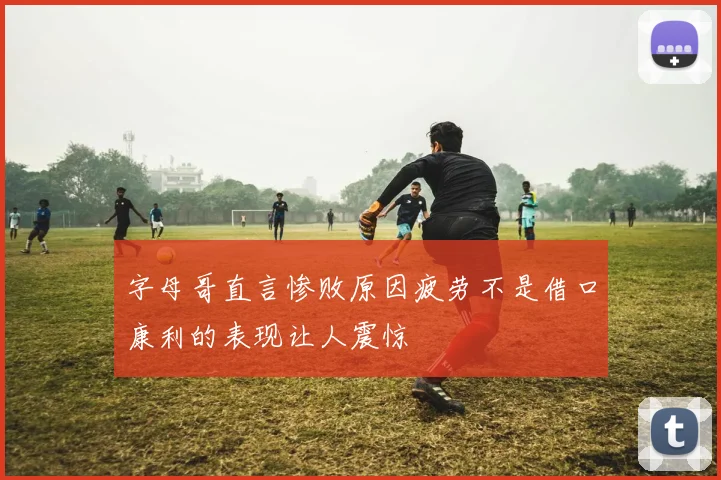 字母哥直言惨败原因疲劳不是借口康利的表现让人震惊