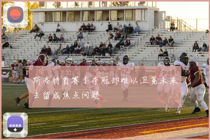 斯洛特首赛季夺冠却难以卫冕未来去留成焦点问题