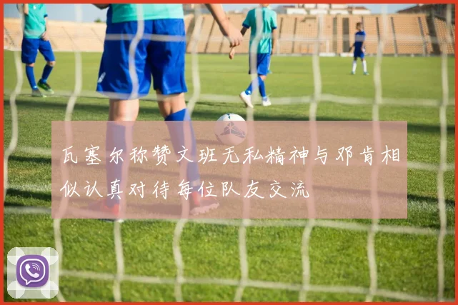 瓦塞尔称赞文班无私精神与邓肯相似认真对待每位队友交流