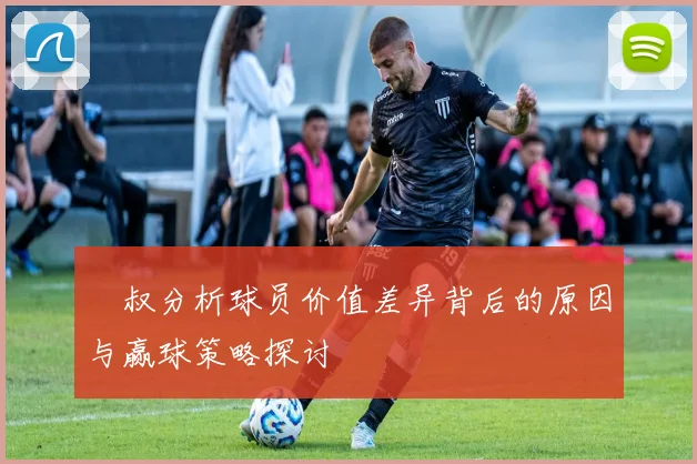 囧叔分析球员价值差异背后的原因与赢球策略探讨