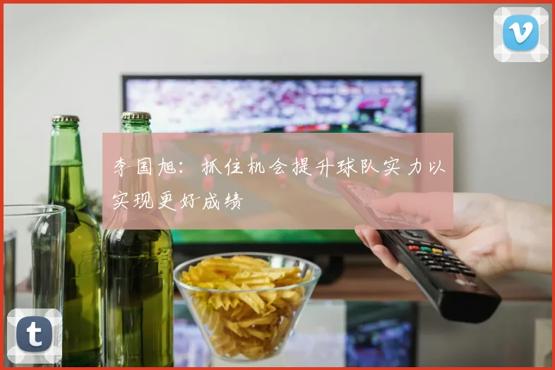 李国旭：抓住机会提升球队实力以实现更好成绩