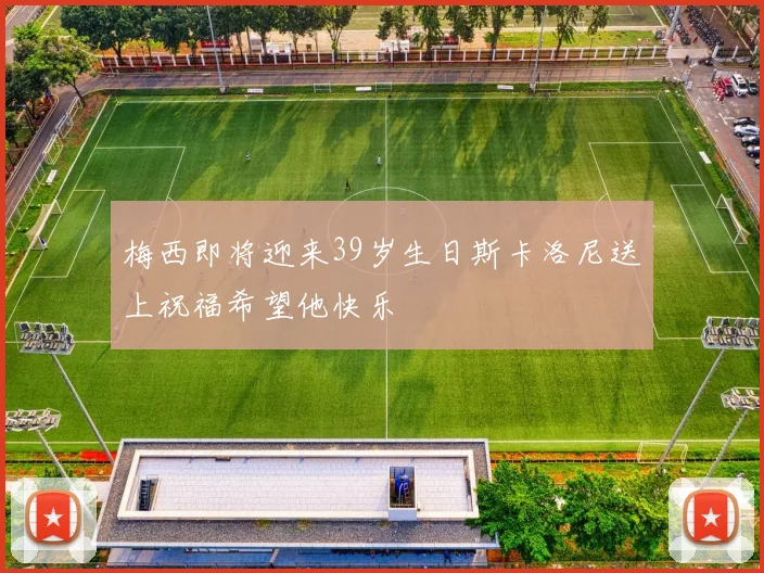 梅西即将迎来39岁生日斯卡洛尼送上祝福希望他快乐