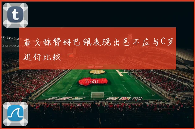 菲戈称赞姆巴佩表现出色不应与C罗进行比较