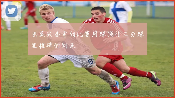 克莱兴奋拿到比赛用球期待三分球里程碑的到来