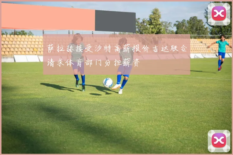 萨拉赫接受沙特高薪报价吉达联合请求体育部门分担薪资