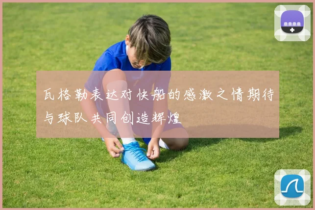 瓦格勒表达对快船的感激之情期待与球队共同创造辉煌