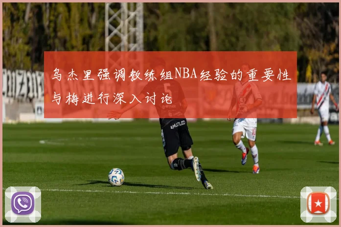 乌杰里强调教练组NBA经验的重要性与梅进行深入讨论