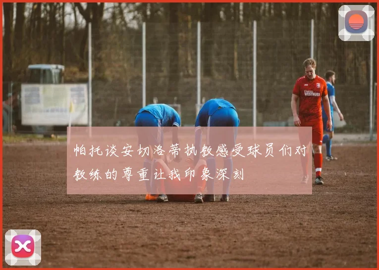 帕托谈安切洛蒂执教感受球员们对教练的尊重让我印象深刻