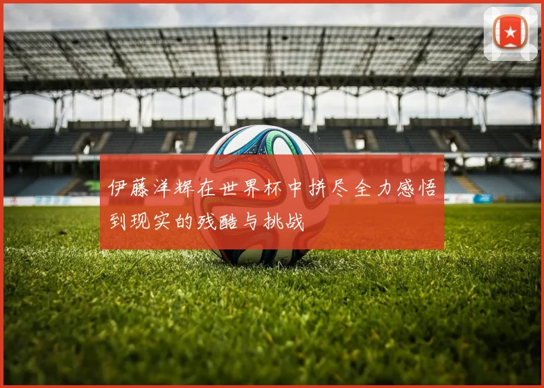 伊藤洋辉在世界杯中拼尽全力感悟到现实的残酷与挑战